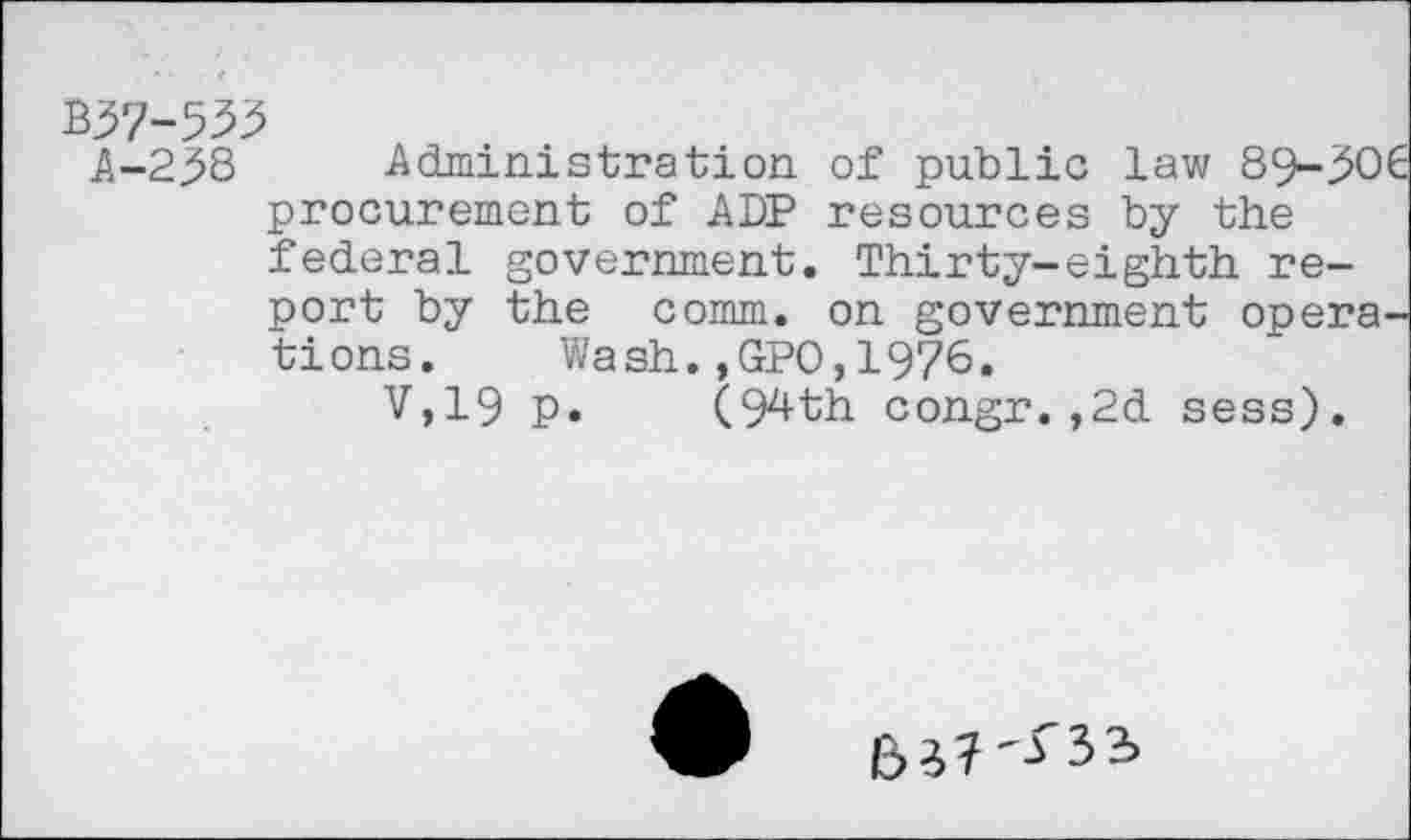 ﻿B37-533 A-2^8
Administration of public law
procurement of ADP resources by the federal government. Thirty-eighth report by the comm, on government opera tions. Wash.,GPO,1976.
V,19 p. (94th congr.,2d sess).
